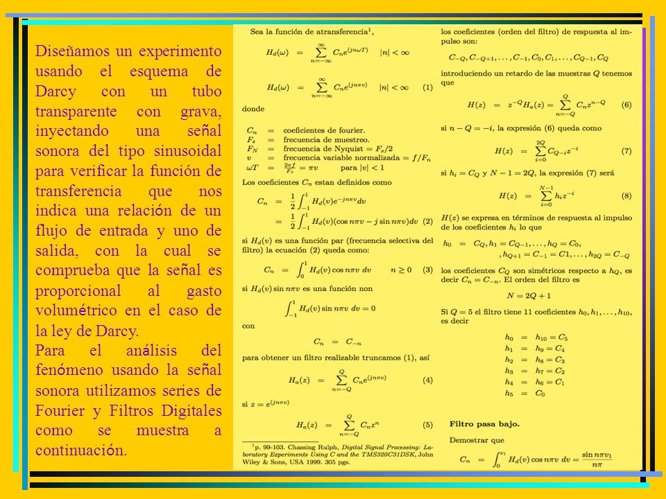 Diseñamos un experimento usando el esquema de Darcy con un tubo transparente con grava, inyectando una señal sonora del tipo sinusoidal para verificar la función de transferencia que nos indica una relación de un flujo de entrada y uno de salida, con la cual se comprueba que la señal es proporcional al gasto volumétrico en el caso de la ley de Darcy.