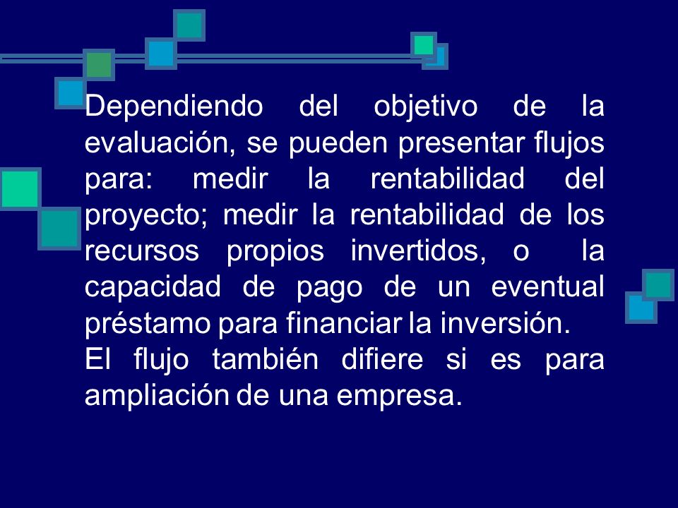 Dependiendo del objetivo de la evaluación, se pueden presentar flujos para: medir la rentabilidad del proyecto; medir la rentabilidad de los recursos propios invertidos, o la capacidad de pago de un eventual préstamo para financiar la inversión.