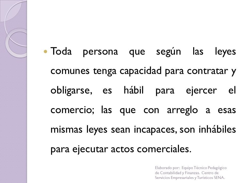 Toda persona que según las leyes comunes tenga capacidad para contratar y obligarse, es hábil para ejercer el comercio; las que con arreglo a esas mismas leyes sean incapaces, son inhábiles para ejecutar actos comerciales.