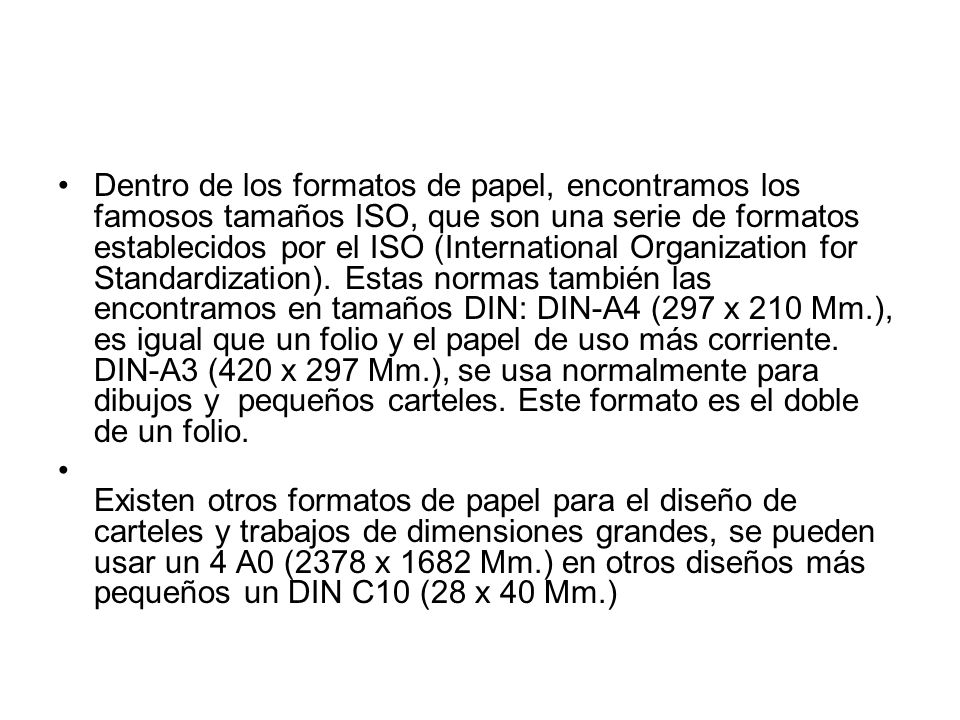 Dentro de los formatos de papel, encontramos los famosos tamaños ISO, que son una serie de formatos establecidos por el ISO (International Organization for Standardization). Estas normas también las encontramos en tamaños DIN: DIN-A4 (297 x 210 Mm.), es igual que un folio y el papel de uso más corriente. DIN-A3 (420 x 297 Mm.), se usa normalmente para dibujos y pequeños carteles. Este formato es el doble de un folio.