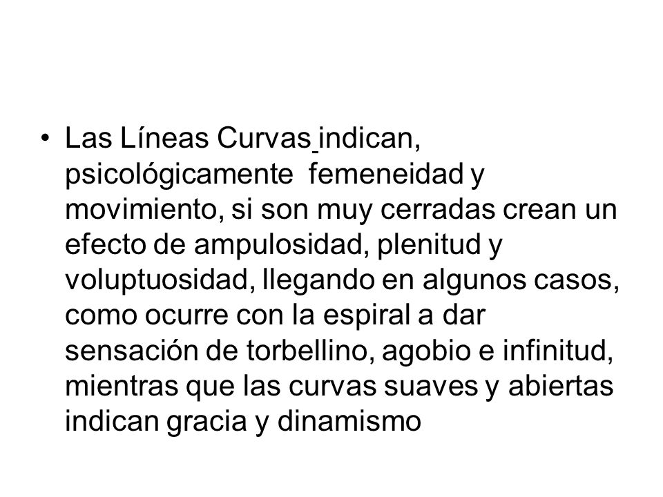 Las Líneas Curvas indican, psicológicamente femeneidad y movimiento, si son muy cerradas crean un efecto de ampulosidad, plenitud y voluptuosidad, llegando en algunos casos, como ocurre con la espiral a dar sensación de torbellino, agobio e infinitud, mientras que las curvas suaves y abiertas indican gracia y dinamismo