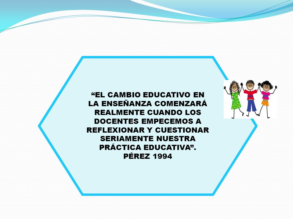 EL CAMBIO EDUCATIVO EN LA ENSEÑANZA COMENZARÁ REALMENTE CUANDO LOS DOCENTES EMPECEMOS A REFLEXIONAR Y CUESTIONAR SERIAMENTE NUESTRA PRÁCTICA EDUCATIVA .