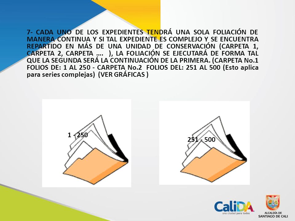 7- CADA UNO DE LOS EXPEDIENTES TENDRÁ UNA SOLA FOLIACIÓN DE MANERA CONTINUA Y SI TAL EXPEDIENTE ES COMPLEJO Y SE ENCUENTRA REPARTIDO EN MÁS DE UNA UNIDAD DE CONSERVACIÓN (CARPETA 1, CARPETA 2, CARPETA …. ), LA FOLIACIÓN SE EJECUTARÁ DE FORMA TAL QUE LA SEGUNDA SERÁ LA CONTINUACIÓN DE LA PRIMERA. (CARPETA No.1 FOLIOS DE: 1 AL CARPETA No.2 FOLIOS DEL: 251 AL 500 (Esto aplica para series complejas) (VER GRÁFICAS )