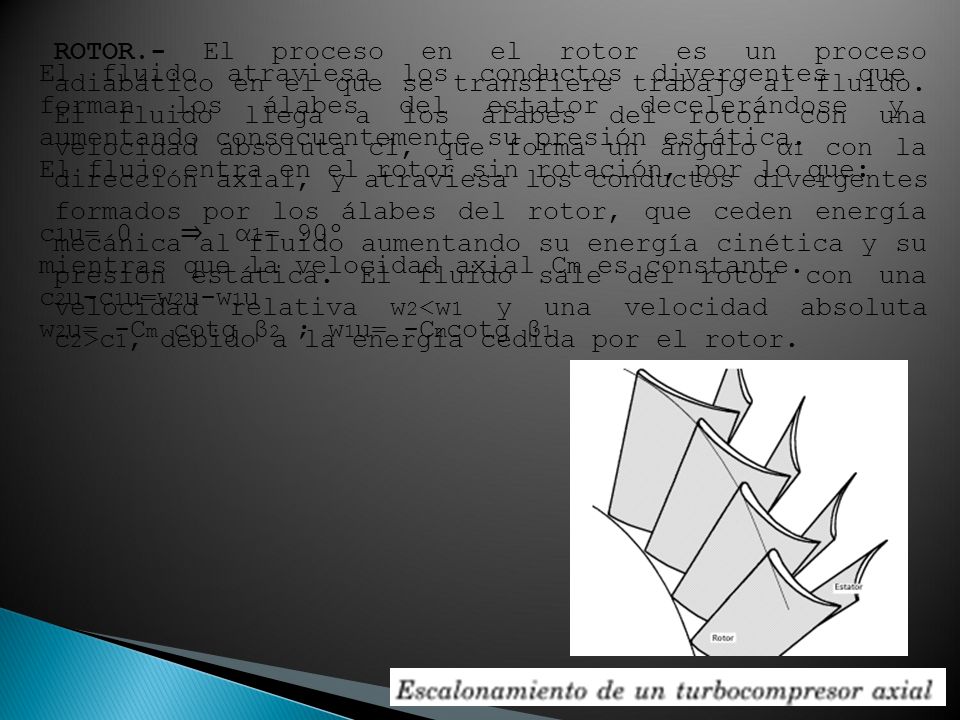 ROTOR.- El proceso en el rotor es un proceso adiabático en el que se transfiere trabajo al fluido. El fluido llega a los álabes del rotor con una velocidad absoluta c1, que forma un ángulo α1 con la dirección axial, y atraviesa los conductos divergentes formados por los álabes del rotor, que ceden energía mecánica al fluido aumentando su energía cinética y su presión estática. El fluido sale del rotor con una velocidad relativa w2<w1 y una velocidad absoluta c2>c1, debido a la energía cedida por el rotor.