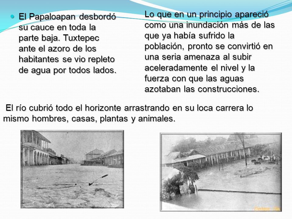 Lo que en un principio apareció como una inundación más de las que ya habí­a sufrido la población, pronto se convirtió en una seria amenaza al subir aceleradamente el nivel y la fuerza con que las aguas azotaban las construcciones.