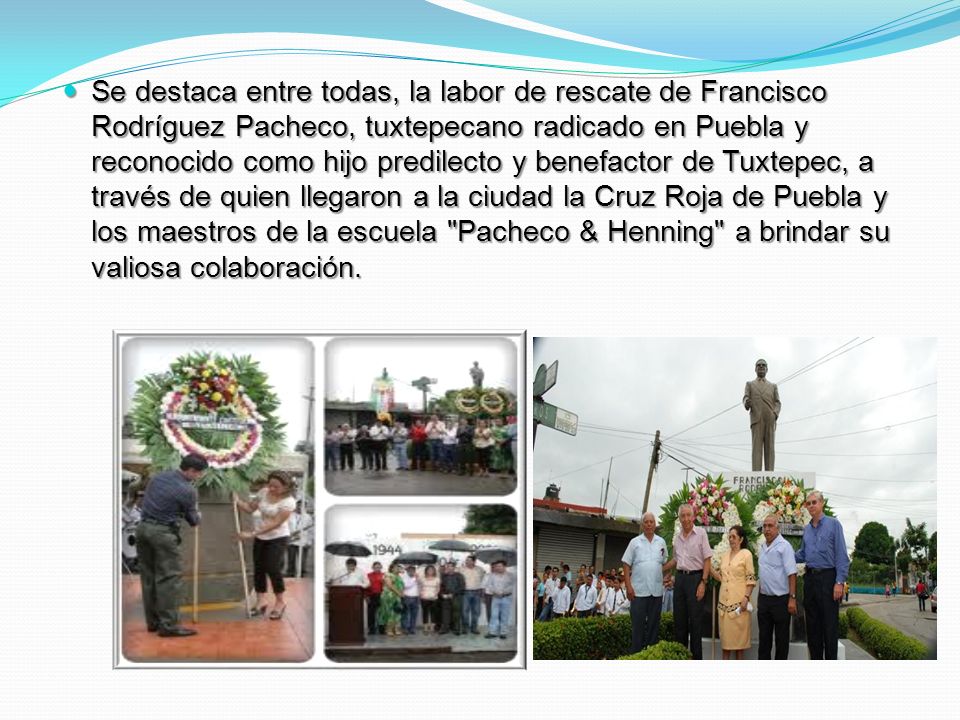 Se destaca entre todas, la labor de rescate de Francisco Rodrí­guez Pacheco, tuxtepecano radicado en Puebla y reconocido como hijo predilecto y benefactor de Tuxtepec, a través de quien llegaron a la ciudad la Cruz Roja de Puebla y los maestros de la escuela Pacheco & Henning a brindar su valiosa colaboración.