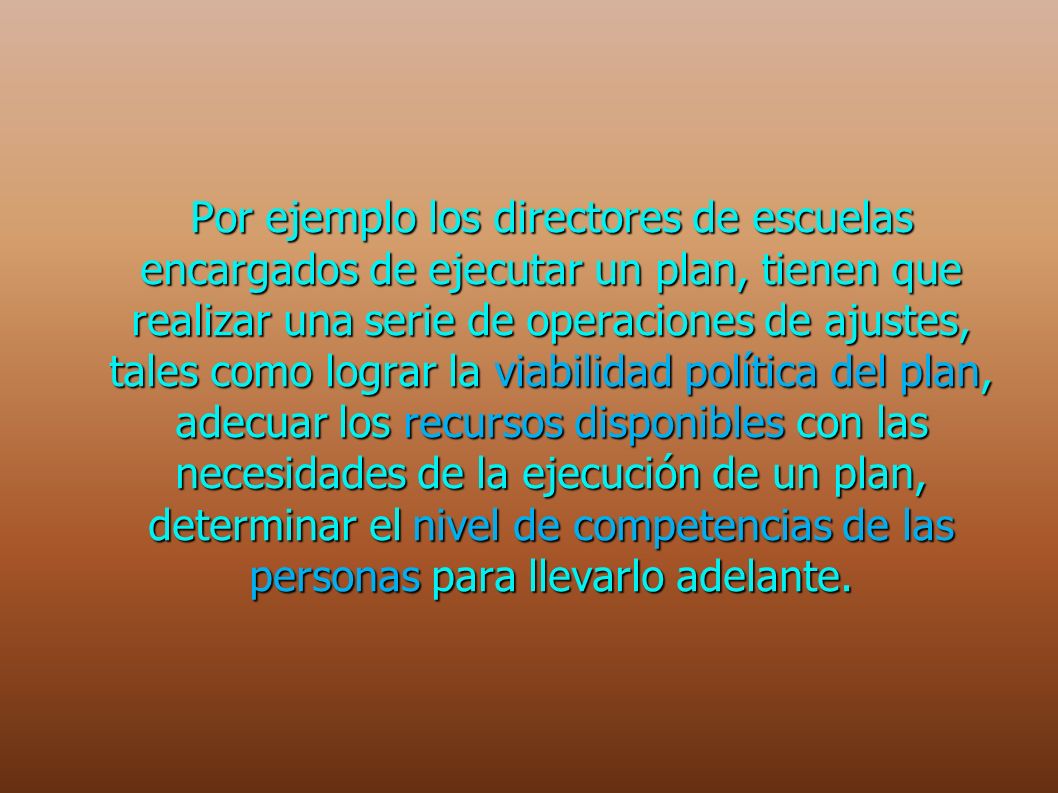 Por ejemplo los directores de escuelas encargados de ejecutar un plan, tienen que realizar una serie de operaciones de ajustes, tales como lograr la viabilidad política del plan, adecuar los recursos disponibles con las necesidades de la ejecución de un plan, determinar el nivel de competencias de las personas para llevarlo adelante.