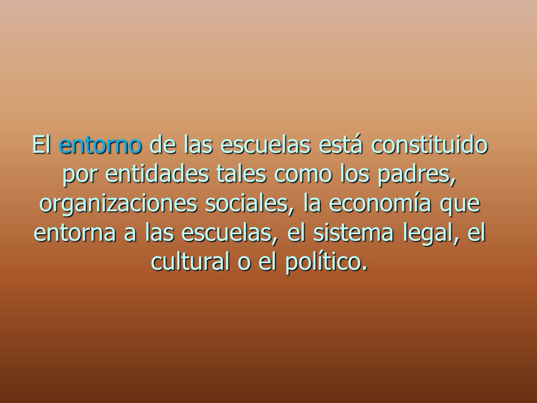 El entorno de las escuelas está constituido por entidades tales como los padres, organizaciones sociales, la economía que entorna a las escuelas, el sistema legal, el cultural o el político.