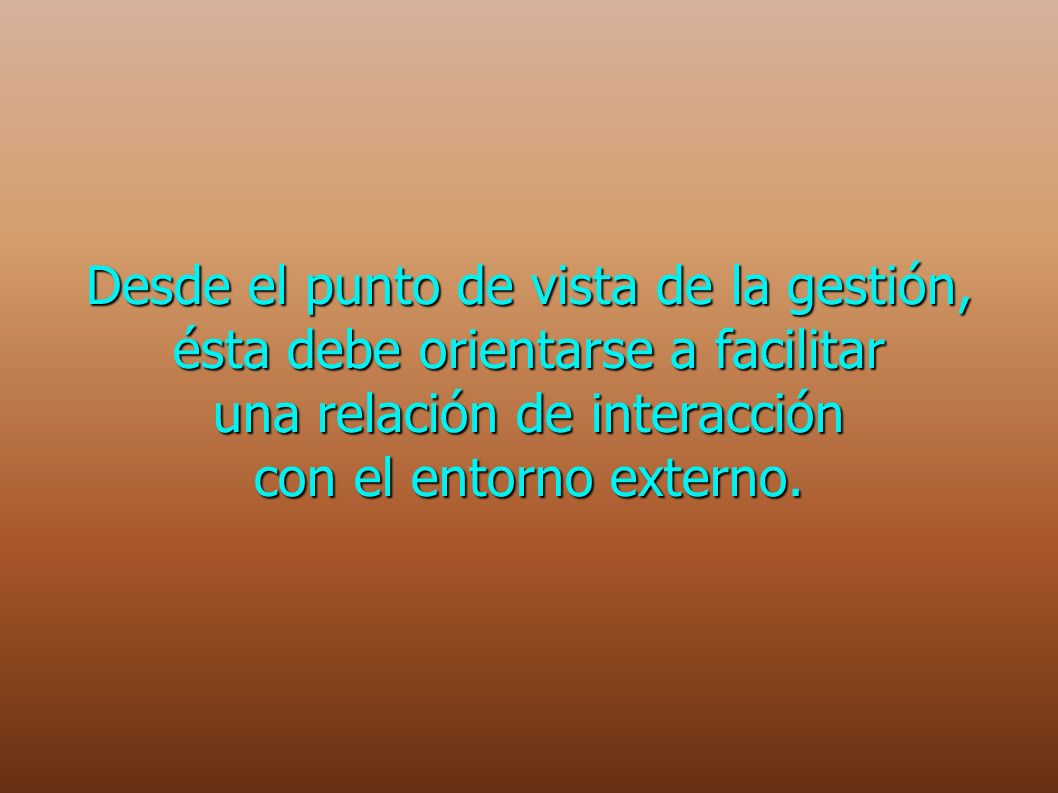 Desde el punto de vista de la gestión, ésta debe orientarse a facilitar una relación de interacción con el entorno externo.