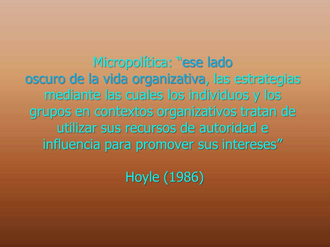 Micropolítica: ese lado oscuro de la vida organizativa, las estrategias mediante las cuales los individuos y los grupos en contextos organizativos tratan de utilizar sus recursos de autoridad e influencia para promover sus intereses Hoyle (1986)