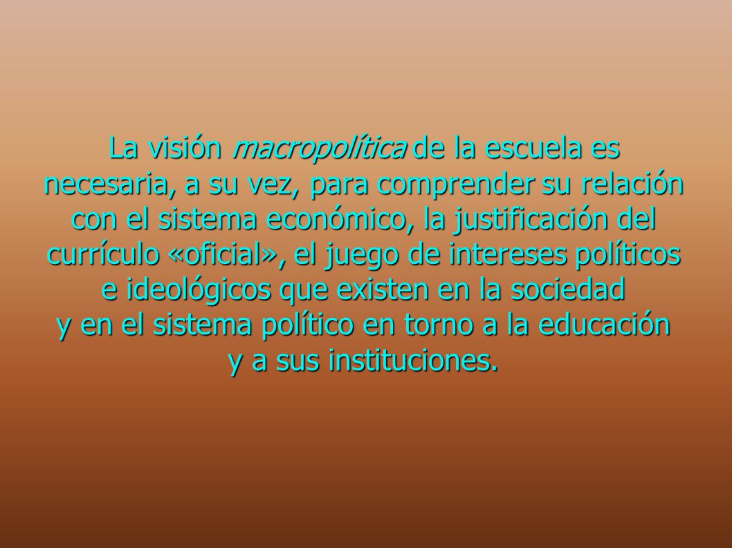 La visión macropolítica de la escuela es necesaria, a su vez, para comprender su relación con el sistema económico, la justificación del currículo «oficial», el juego de intereses políticos e ideológicos que existen en la sociedad y en el sistema político en torno a la educación y a sus instituciones.