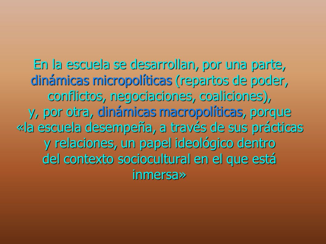 En la escuela se desarrollan, por una parte, dinámicas micropolíticas (repartos de poder, conflictos, negociaciones, coaliciones), y, por otra, dinámicas macropolíticas, porque «la escuela desempeña, a través de sus prácticas y relaciones, un papel ideológico dentro del contexto sociocultural en el que está inmersa»