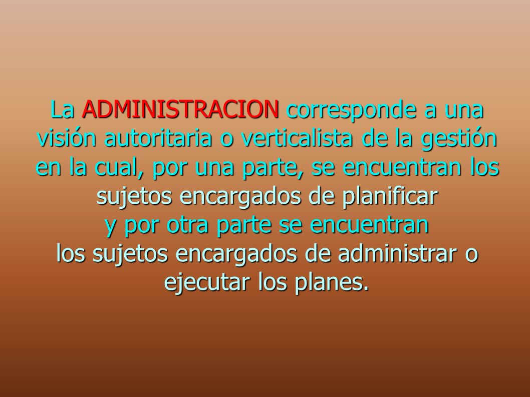 La ADMINISTRACION corresponde a una visión autoritaria o verticalista de la gestión en la cual, por una parte, se encuentran los sujetos encargados de planificar y por otra parte se encuentran los sujetos encargados de administrar o ejecutar los planes.