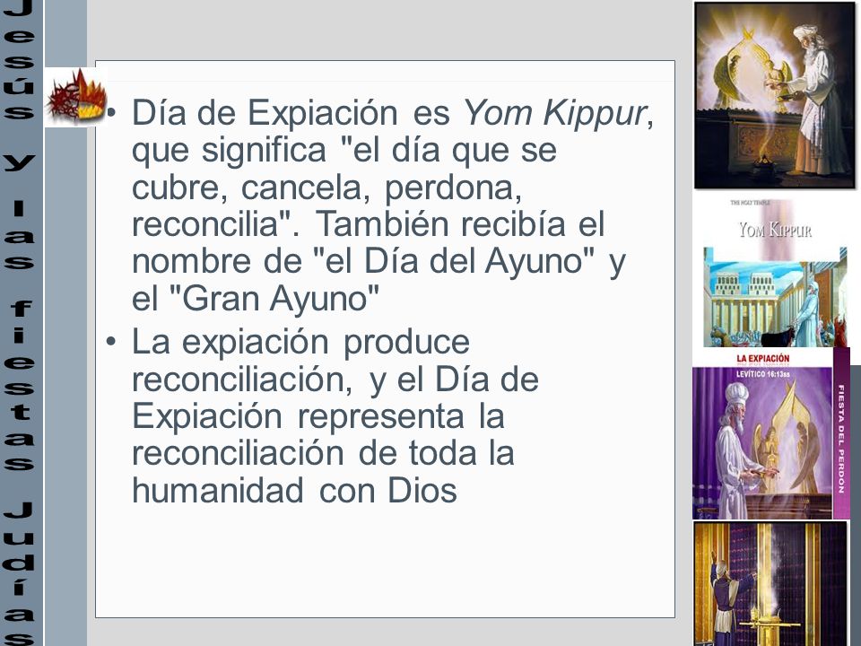 Día de Expiación es Yom Kippur, que significa el día que se cubre, cancela, perdona, reconcilia . También recibía el nombre de el Día del Ayuno y el Gran Ayuno