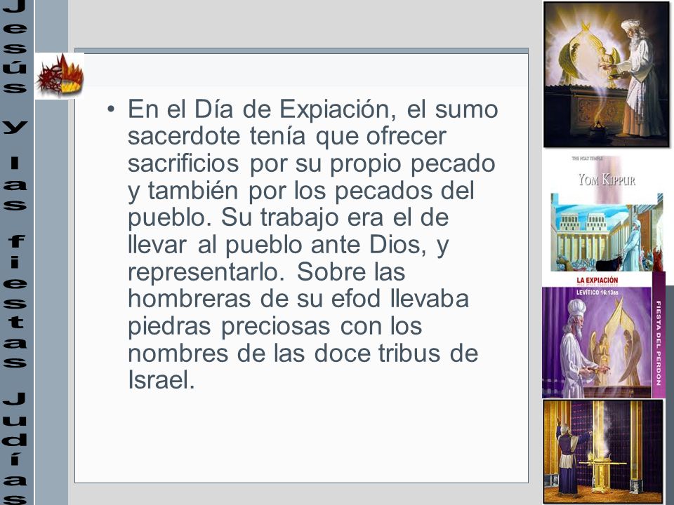En el Día de Expiación, el sumo sacerdote tenía que ofrecer sacrificios por su propio pecado y también por los pecados del pueblo. Su trabajo era el de llevar al pueblo ante Dios, y representarlo. Sobre las hombreras de su efod llevaba piedras preciosas con los nombres de las doce tribus de Israel.