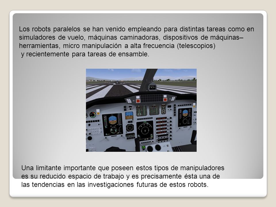 Los robots paralelos se han venido empleando para distintas tareas como en simuladores de vuelo, máquinas caminadoras, dispositivos de máquinas–herramientas, micro manipulación a alta frecuencia (telescopios)