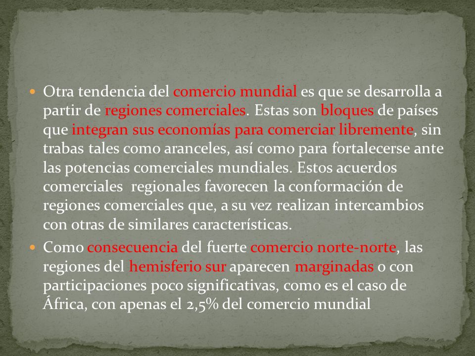 Otra tendencia del comercio mundial es que se desarrolla a partir de regiones comerciales. Estas son bloques de países que integran sus economías para comerciar libremente, sin trabas tales como aranceles, así como para fortalecerse ante las potencias comerciales mundiales. Estos acuerdos comerciales regionales favorecen la conformación de regiones comerciales que, a su vez realizan intercambios con otras de similares características.