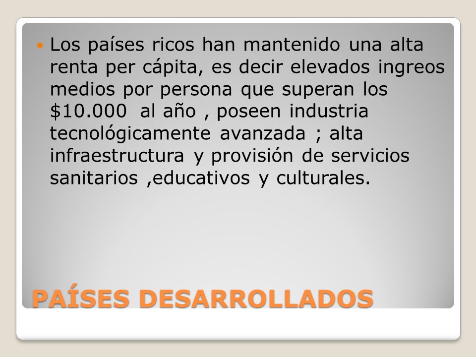 Los países ricos han mantenido una alta renta per cápita, es decir elevados ingreos medios por persona que superan los $ al año , poseen industria tecnológicamente avanzada ; alta infraestructura y provisión de servicios sanitarios ,educativos y culturales.