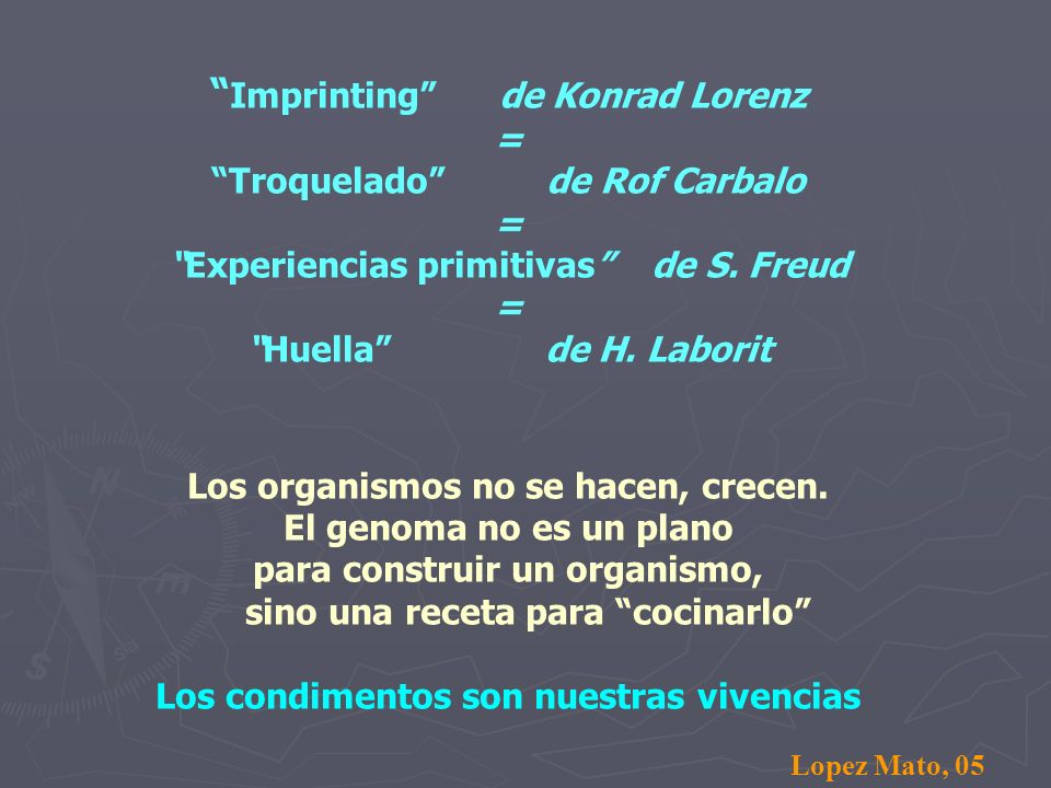 Imprinting de Konrad Lorenz = Troquelado de Rof Carbalo = Experiencias primitivas de S. Freud = Huella de H. Laborit Los organismos no se hacen, crecen. El genoma no es un plano para construir un organismo, sino una receta para cocinarlo Los condimentos son nuestras vivencias