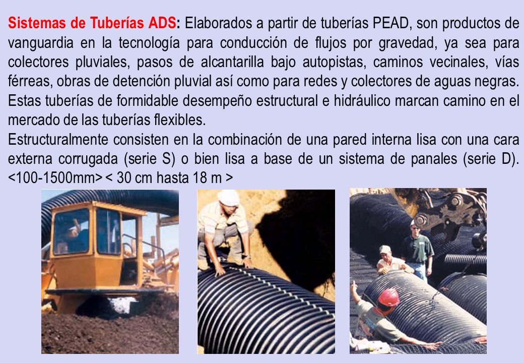 Sistemas de Tuberías ADS: Elaborados a partir de tuberías PEAD, son productos de vanguardia en la tecnología para conducción de flujos por gravedad, ya sea para colectores pluviales, pasos de alcantarilla bajo autopistas, caminos vecinales, vías férreas, obras de detención pluvial así como para redes y colectores de aguas negras. Estas tuberías de formidable desempeño estructural e hidráulico marcan camino en el mercado de las tuberías flexibles.