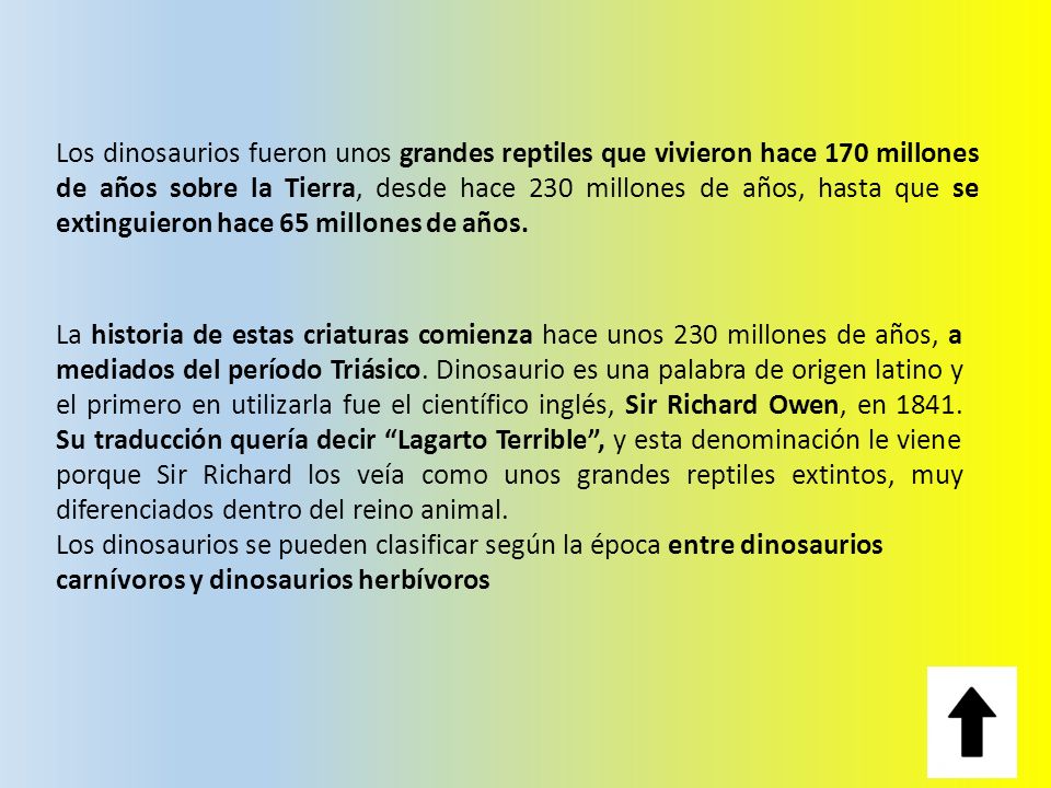 Los dinosaurios fueron unos grandes reptiles que vivieron hace 170 millones de años sobre la Tierra, desde hace 230 millones de años, hasta que se extinguieron hace 65 millones de años.