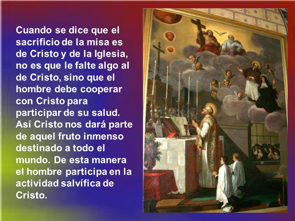 Cuando se dice que el sacrificio de la misa es de Cristo y de la Iglesia, no es que le falte algo al de Cristo, sino que el hombre debe cooperar con Cristo para participar de su salud.