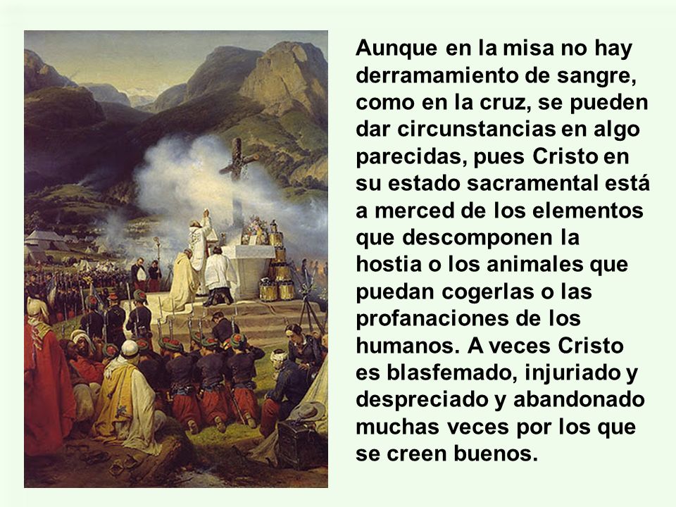 Aunque en la misa no hay derramamiento de sangre, como en la cruz, se pueden dar circunstancias en algo parecidas, pues Cristo en su estado sacramental está a merced de los elementos que descomponen la hostia o los animales que puedan cogerlas o las profanaciones de los humanos.