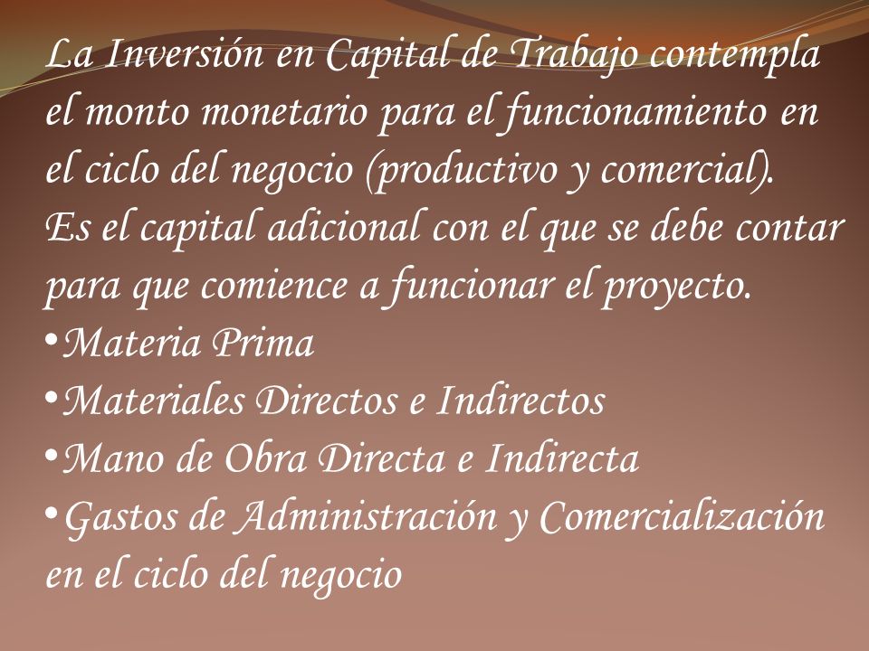 La Inversión en Capital de Trabajo contempla el monto monetario para el funcionamiento en el ciclo del negocio (productivo y comercial).