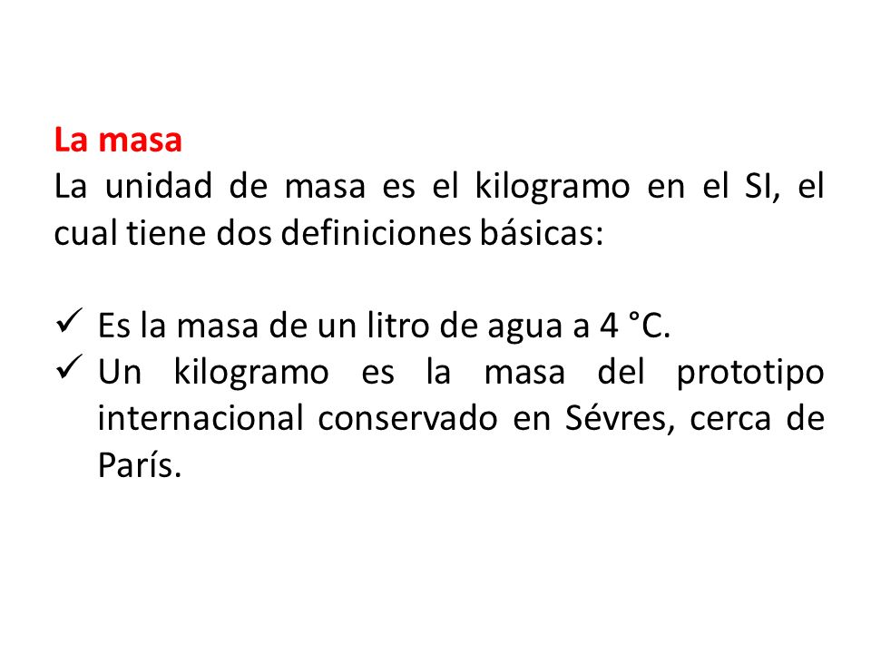 La masa La unidad de masa es el kilogramo en el SI, el cual tiene dos definiciones básicas: Es la masa de un litro de agua a 4 °C.