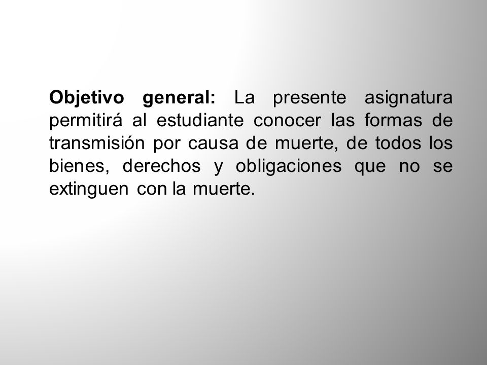 Objetivo general: La presente asignatura permitirá al estudiante conocer las formas de transmisión por causa de muerte, de todos los bienes, derechos y obligaciones que no se extinguen con la muerte.