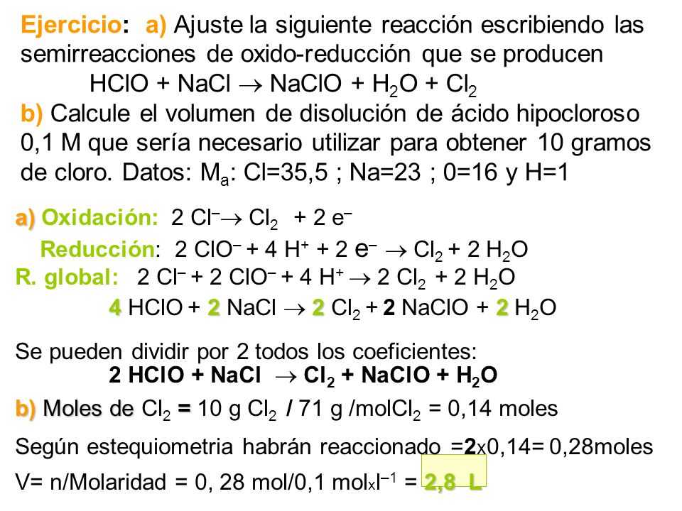Ejercicio: a) Ajuste la siguiente reacción escribiendo las semirreacciones de oxido-reducción que se producen HClO + NaCl  NaClO + H2O + Cl2 b) Calcule el volumen de disolución de ácido hipocloroso 0,1M que sería necesario utilizar para obtener 10 gramos de cloro. Datos: Ma: Cl=35,5 ; Na=23 ; 0=16 y H=1