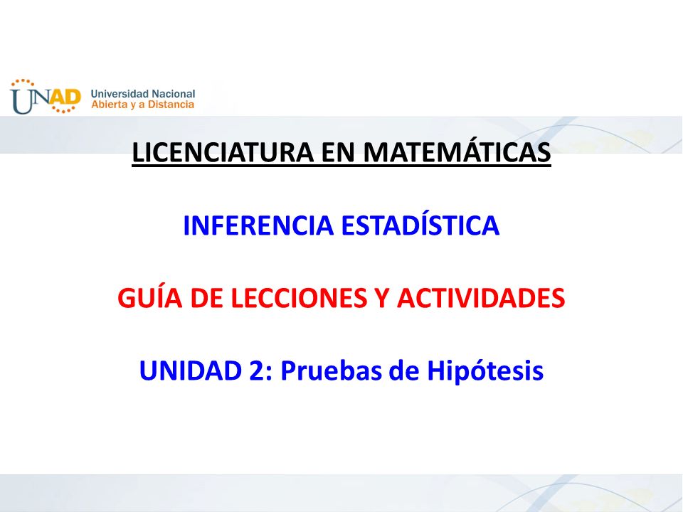 LICENCIATURA EN MATEMÁTICAS INFERENCIA ESTADÍSTICA GUÍA DE LECCIONES Y ACTIVIDADES UNIDAD 2: Pruebas de Hipótesis
