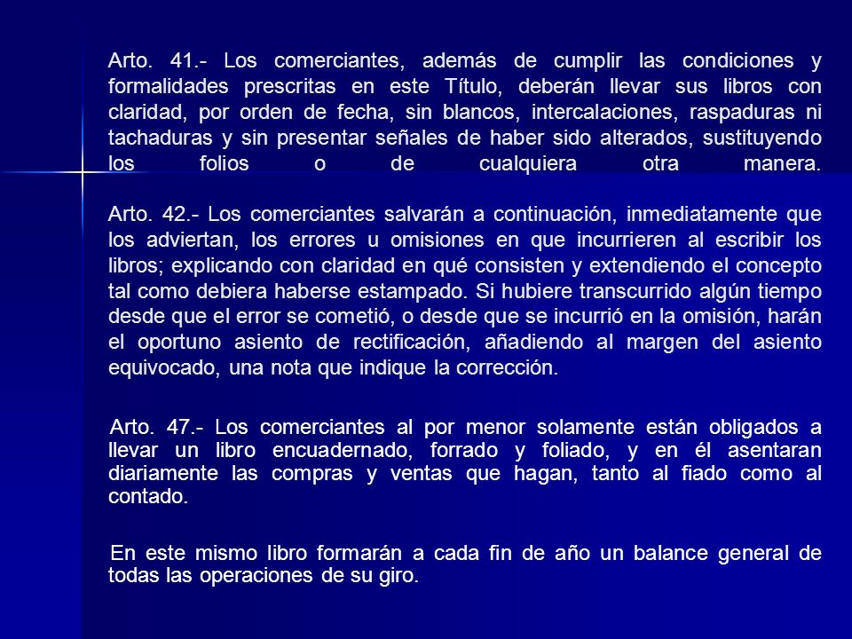 Arto Los comerciantes, además de cumplir las condiciones y formalidades prescritas en este Título, deberán llevar sus libros con claridad, por orden de fecha, sin blancos, intercalaciones, raspaduras ni tachaduras y sin presentar señales de haber sido alterados, sustituyendo los folios o de cualquiera otra manera. Arto Los comerciantes salvarán a continuación, inmediatamente que los adviertan, los errores u omisiones en que incurrieren al escribir los libros; explicando con claridad en qué consisten y extendiendo el concepto tal como debiera haberse estampado. Si hubiere transcurrido algún tiempo desde que el error se cometió, o desde que se incurrió en la omisión, harán el oportuno asiento de rectificación, añadiendo al margen del asiento equivocado, una nota que indique la corrección.