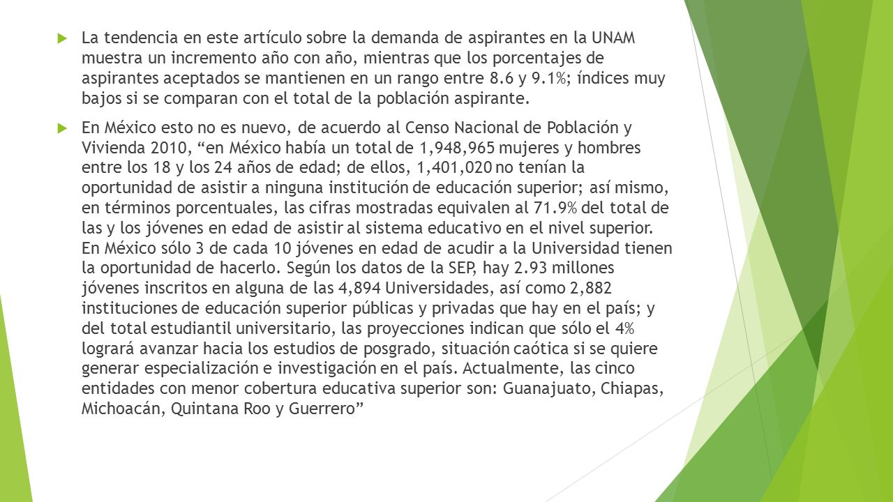 La tendencia en este artículo sobre la demanda de aspirantes en la UNAM muestra un incremento año con año, mientras que los porcentajes de aspirantes aceptados se mantienen en un rango entre 8.6 y 9.1%; índices muy bajos si se comparan con el total de la población aspirante.