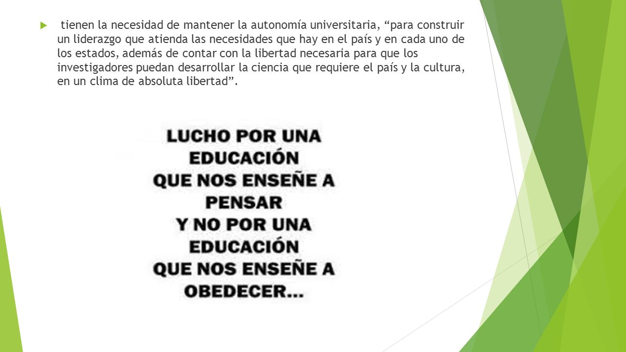 tienen la necesidad de mantener la autonomía universitaria, para construir un liderazgo que atienda las necesidades que hay en el país y en cada uno de los estados, además de contar con la libertad necesaria para que los investigadores puedan desarrollar la ciencia que requiere el país y la cultura, en un clima de absoluta libertad .