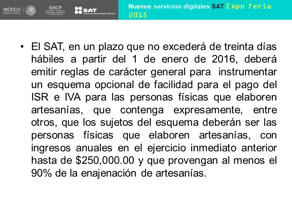 El SAT, en un plazo que no excederá de treinta días hábiles a partir del 1 de enero de 2016, deberá emitir reglas de carácter general para instrumentar un esquema opcional de facilidad para el pago del ISR e IVA para las personas físicas que elaboren artesanías, que contenga expresamente, entre otros, que los sujetos del esquema deberán ser las personas físicas que elaboren artesanías, con ingresos anuales en el ejercicio inmediato anterior hasta de $250, y que provengan al menos el 90% de la enajenación de artesanías.