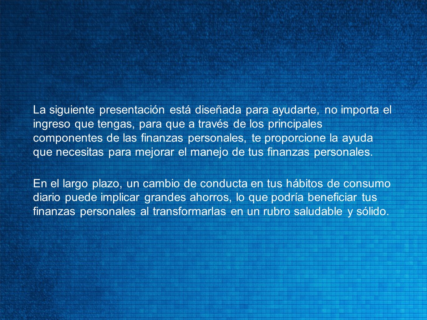 La siguiente presentación está diseñada para ayudarte, no importa el ingreso que tengas, para que a través de los principales componentes de las finanzas personales, te proporcione la ayuda que necesitas para mejorar el manejo de tus finanzas personales.