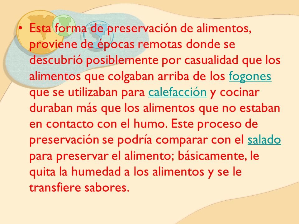 Esta forma de preservación de alimentos, proviene de épocas remotas donde se descubrió posiblemente por casualidad que los alimentos que colgaban arriba de los fogones que se utilizaban para calefacción y cocinar duraban más que los alimentos que no estaban en contacto con el humo.