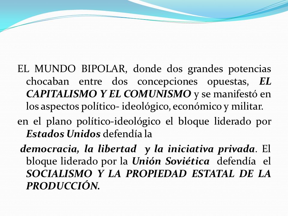 EL MUNDO BIPOLAR, donde dos grandes potencias chocaban entre dos concepciones opuestas, EL CAPITALISMO Y EL COMUNISMO y se manifestó en los aspectos político- ideológico, económico y militar.