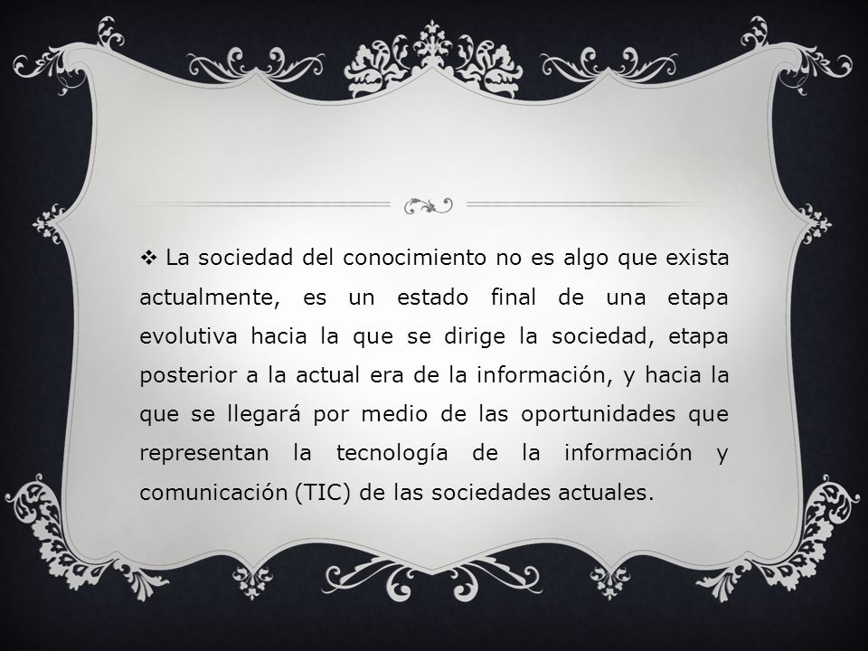 La sociedad del conocimiento no es algo que exista actualmente, es un estado final de una etapa evolutiva hacia la que se dirige la sociedad, etapa posterior a la actual era de la información, y hacia la que se llegará por medio de las oportunidades que representan la tecnología de la información y comunicación (TIC) de las sociedades actuales.