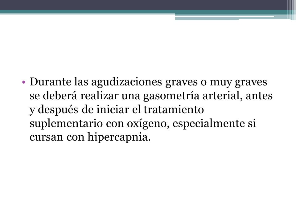 Durante las agudizaciones graves o muy graves se deberá realizar una gasometría arterial, antes y después de iniciar el tratamiento suplementario con oxígeno, especialmente si cursan con hipercapnia.