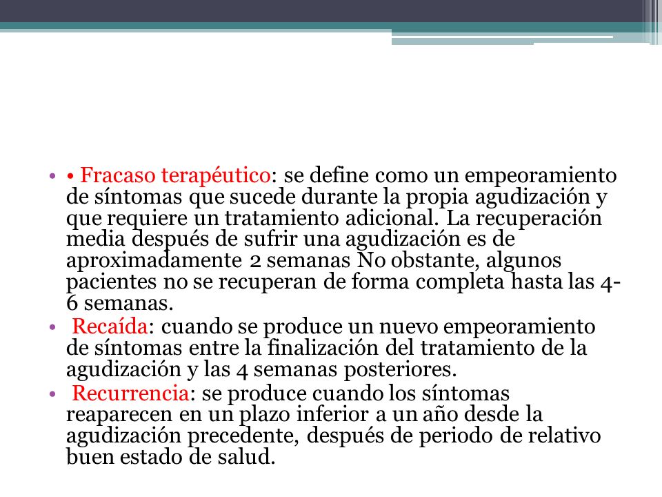 • Fracaso terapéutico: se define como un empeoramiento de síntomas que sucede durante la propia agudización y que requiere un tratamiento adicional. La recuperación media después de sufrir una agudización es de aproximadamente 2 semanas No obstante, algunos pacientes no se recuperan de forma completa hasta las 4- 6 semanas.