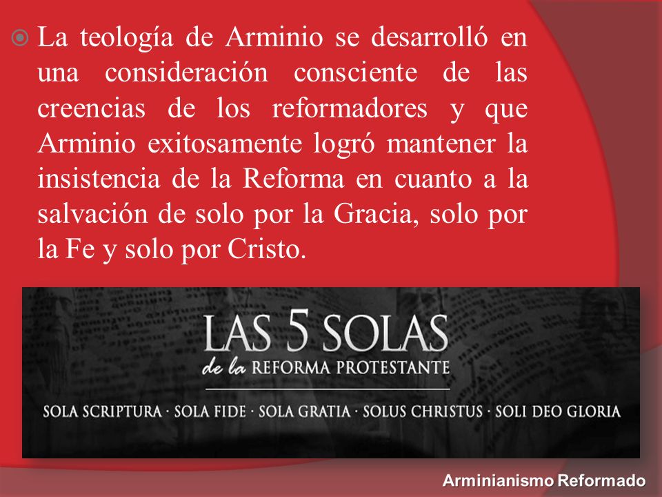 La teología de Arminio se desarrolló en una consideración consciente de las creencias de los reformadores y que Arminio exitosamente logró mantener la insistencia de la Reforma en cuanto a la salvación de solo por la Gracia, solo por la Fe y solo por Cristo.