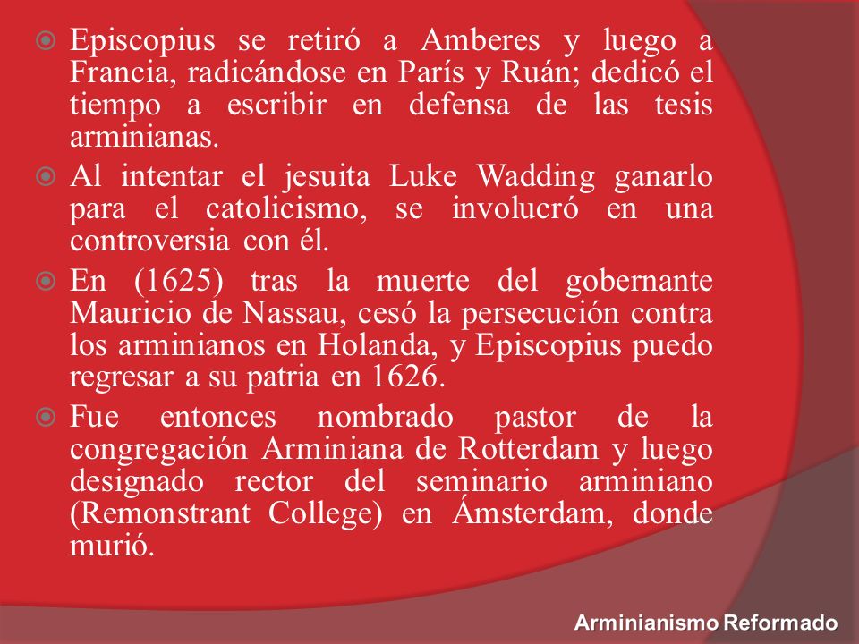 Episcopius se retiró a Amberes y luego a Francia, radicándose en París y Ruán; dedicó el tiempo a escribir en defensa de las tesis arminianas.