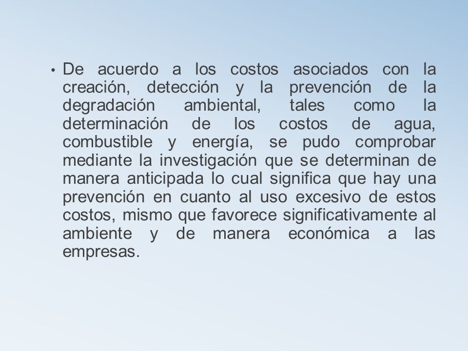De acuerdo a los costos asociados con la creación, detección y la prevención de la degradación ambiental, tales como la determinación de los costos de agua, combustible y energía, se pudo comprobar mediante la investigación que se determinan de manera anticipada lo cual significa que hay una prevención en cuanto al uso excesivo de estos costos, mismo que favorece significativamente al ambiente y de manera económica a las empresas.