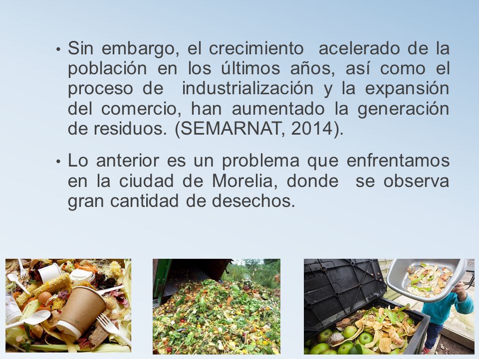 Sin embargo, el crecimiento acelerado de la población en los últimos años, así como el proceso de industrialización y la expansión del comercio, han aumentado la generación de residuos. (SEMARNAT, 2014).