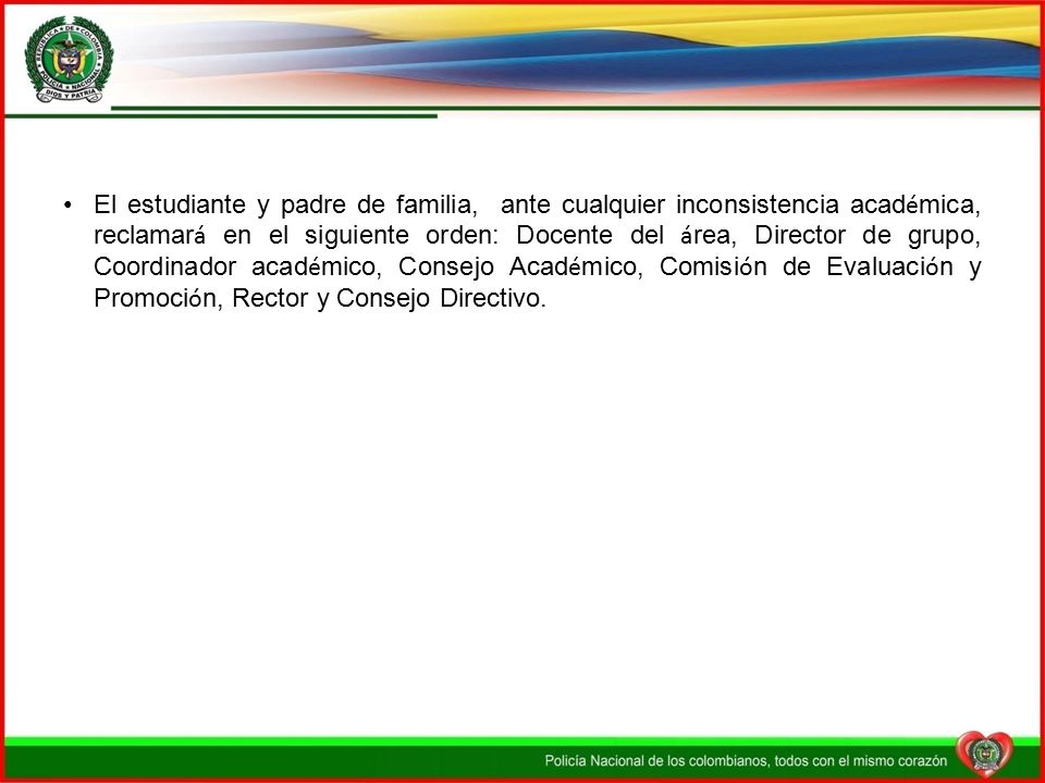 El estudiante y padre de familia, ante cualquier inconsistencia académica, reclamará en el siguiente orden: Docente del área, Director de grupo, Coordinador académico, Consejo Académico, Comisión de Evaluación y Promoción, Rector y Consejo Directivo.