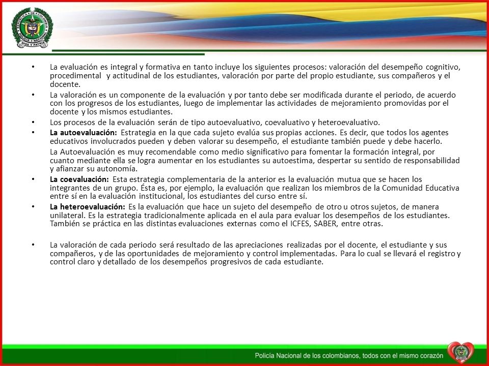 La evaluación es integral y formativa en tanto incluye los siguientes procesos: valoración del desempeño cognitivo, procedimental y actitudinal de los estudiantes, valoración por parte del propio estudiante, sus compañeros y el docente.