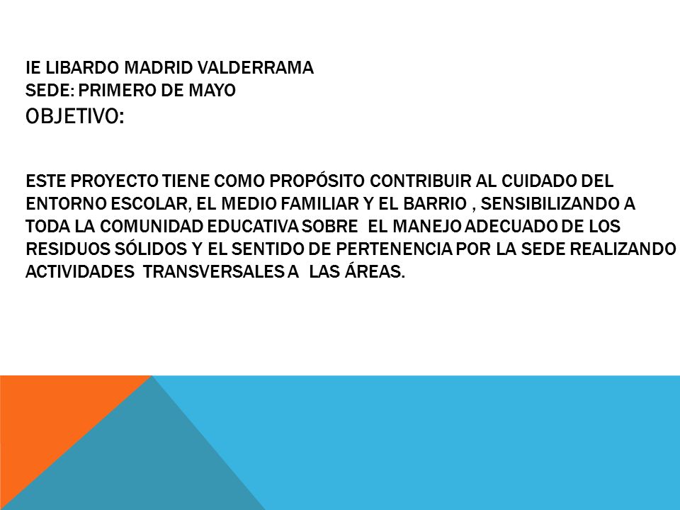 IE LIBARDO MADRID VALDERRAMA SEDE: PRIMERO DE MAYO Este proyecto tiene como propósito contribuir al cuidado del entorno escolar, el medio familiar y el barrio , sensibilizando a toda la comunidad educativa sobre el manejo adecuado de los reSIDUOS sólidos y el sentido de pertenencia por la sede realizando actividades transversales a las áreas.
