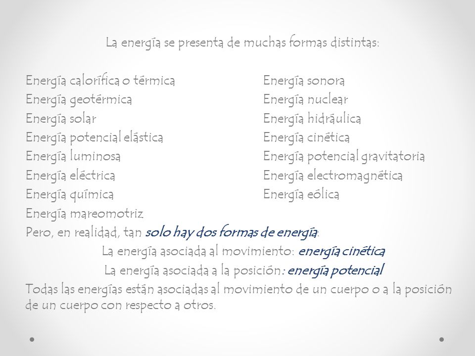 La energía se presenta de muchas formas distintas: Energía calorífica o térmica Energía sonora Energía geotérmica Energía nuclear Energía solar Energía hidráulica Energía potencial elástica Energía cinética Energía luminosa Energía potencial gravitatoria Energía eléctrica Energía electromagnética Energía química Energía eólica Energía mareomotriz Pero, en realidad, tan solo hay dos formas de energía: La energía asociada al movimiento: energía cinética La energía asociada a la posición: energía potencial Todas las energías están asociadas al movimiento de un cuerpo o a la posición de un cuerpo con respecto a otros.